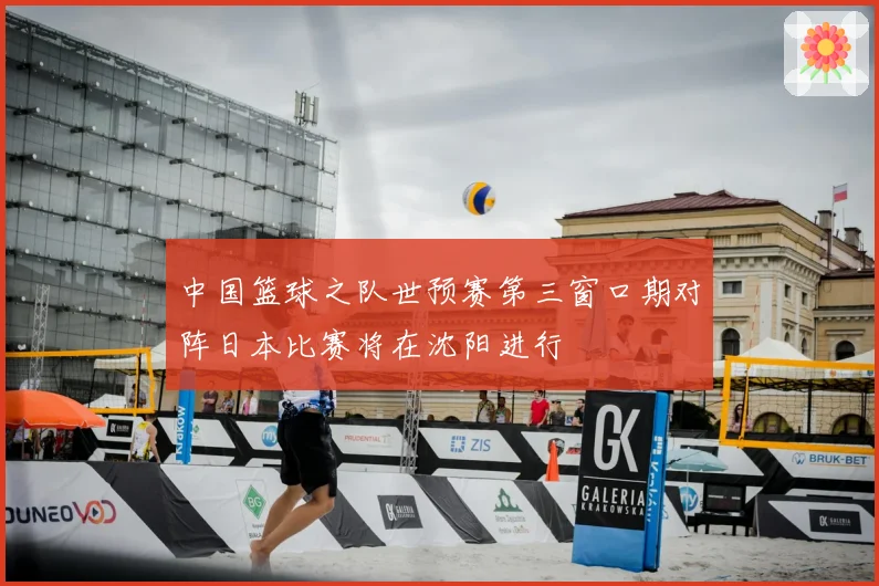 中国篮球之队世预赛第三窗口期对阵日本比赛将在沈阳进行
